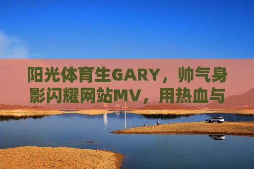 阳光体育生GARY，帅气身影闪耀网站MV，用热血与汗水书写青春答卷，阳光体育生GARY闪耀MV，热血汗水书写青春答卷