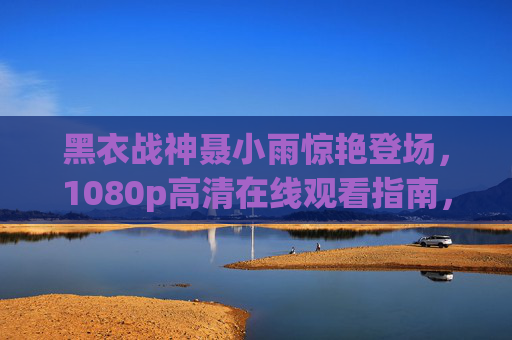 黑衣战神聂小雨惊艳登场，1080p高清在线观看指南，沉浸式感受战神魅力，黑衣战神聂小雨惊艳登场，1080p高清沉浸式观看指南