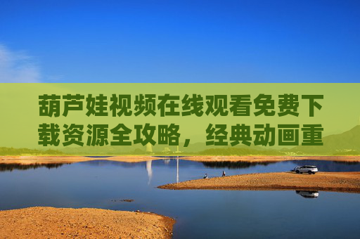 葫芦娃视频在线观看免费下载资源全攻略，经典动画重温指南，葫芦娃资源全攻略，在线观看免费下载与经典动画重温