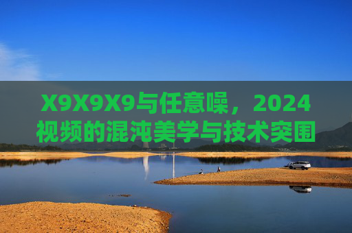 X9X9X9与任意噪，2024视频的混沌美学与技术突围，X9X9X9×任意噪，2024视频的混沌美学与技术突围