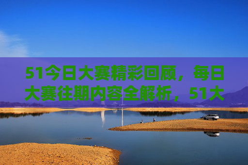 51今日大赛精彩回顾，每日大赛往期内容全解析，51大赛每日精彩回顾与往期全解析