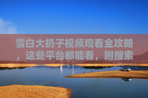 雪白大扔子视频观看全攻略，这些平台都能看，附搜索技巧！雪白大扔子视频观看全攻略，全平台汇总与搜索技巧