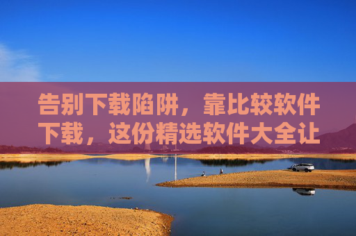 告别下载陷阱，靠比较软件下载，这份精选软件大全让你选得放心，告别下载陷阱，精选比较软件下载大全