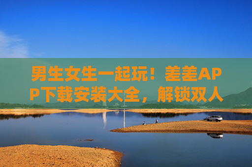 男生女生一起玩！差差APP下载安装大全，解锁双人互动新乐趣，男生女生一起玩！差差APP下载解锁双人互动新乐趣
