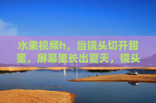 水果视频h，当镜头切开甜蜜，屏幕里长出夏天，镜头切开甜蜜，屏幕长出夏天