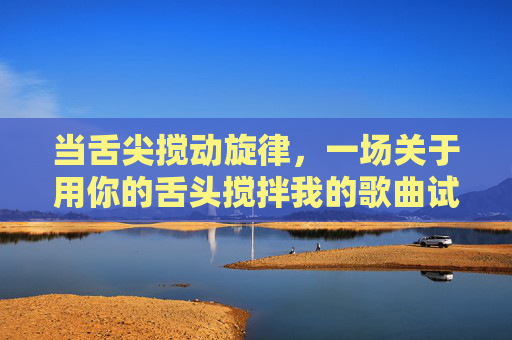 当舌尖搅动旋律，一场关于用你的舌头搅拌我的歌曲试听，舌尖搅动旋律，一场舌间歌曲试听