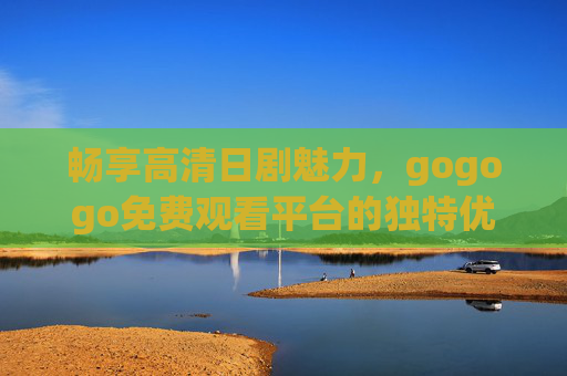 畅享高清日剧魅力，gogogo免费观看平台的独特优势，gogogo免费观看平台，畅享高清日剧的独特优势