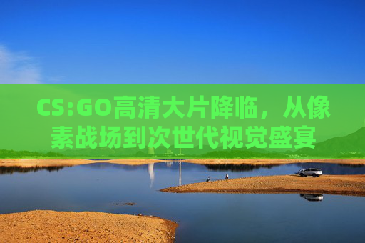 CS:GO高清大片降临，从像素战场到次世代视觉盛宴