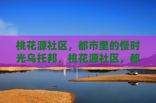 桃花源社区，都市里的慢时光乌托邦，桃花源社区，都市里的慢时光乌托邦