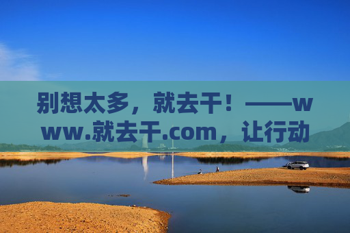 别想太多，就去干！——www.就去干.com，让行动成为生活的答案