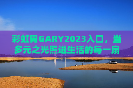 彩虹男GARY2023入口，当多元之光照进生活的每一扇门