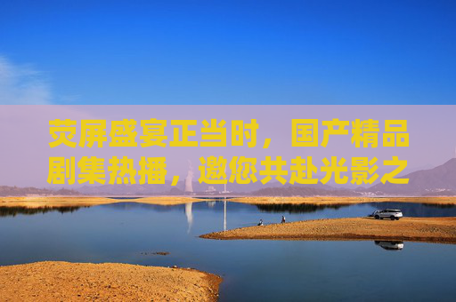 荧屏盛宴正当时,国产精品剧集热播,邀您共赴光影之旅,荧屏盛宴正当时,国产精品剧集邀您共赴光影之旅
