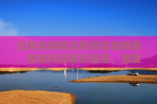 日韩丝袜精品视频在线观看，精选内容即刻呈现，激发你的时尚好奇心！日韩丝袜精品视频，在线观看，激发时尚好奇心