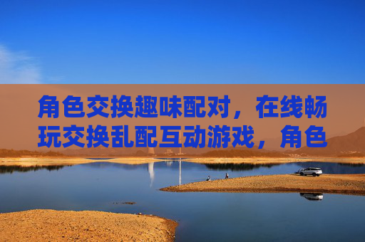 角色交换趣味配对，在线畅玩交换乱配互动游戏，角色交换趣味乱配互动游戏