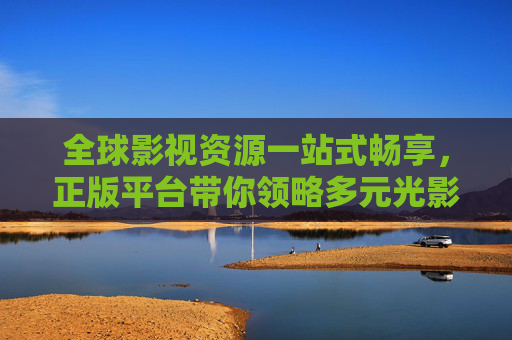 全球影视资源一站式畅享，正版平台带你领略多元光影魅力，全球影视资源一站式畅享正版多元光影