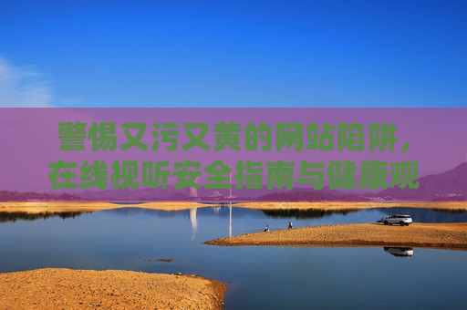警惕又污又黄的网站陷阱，在线视听安全指南与健康观影新选择，警惕不良网站陷阱，在线视听安全指南与健康观影