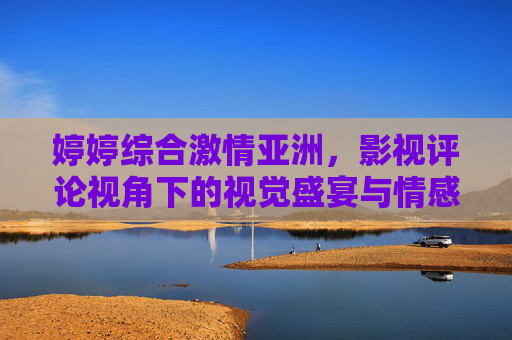婷婷综合激情亚洲，影视评论视角下的视觉盛宴与情感共鸣——艺术与娱乐的融合之道，婷婷综合激情亚洲，影视评论视角下的视觉盛宴与情感共鸣——艺术娱乐的融合之道