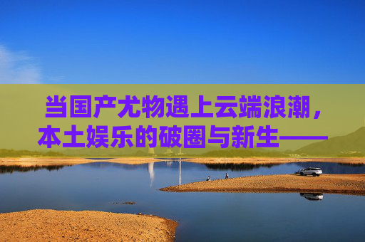当国产尤物遇上云端浪潮，本土娱乐的破圈与新生——国产尤物在线，本土魅力绽放，线上风采无限，探索独特娱乐价值体验，国产尤物遇上云端浪潮，本土娱乐破圈新生