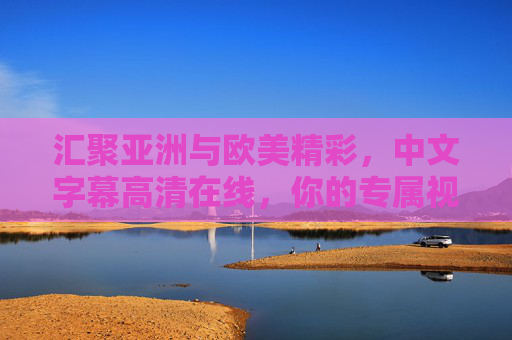 汇聚亚洲与欧美精彩，中文字幕高清在线，你的专属视听盛宴等你来探索！汇聚亚洲欧美精彩，中文字幕高清视听盛宴