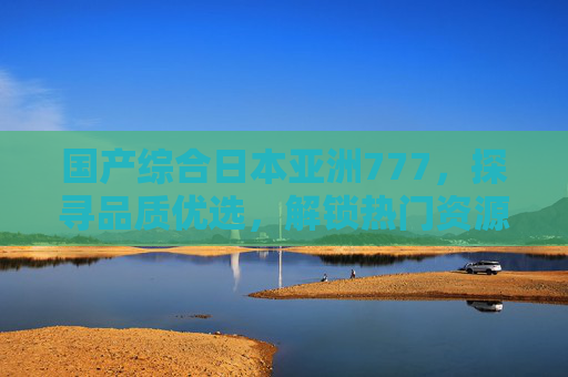 国产综合日本亚洲777，探寻品质优选，解锁热门资源与多元内容新体验，国产综合日本亚洲777，品质优选解锁多元内容新体验
