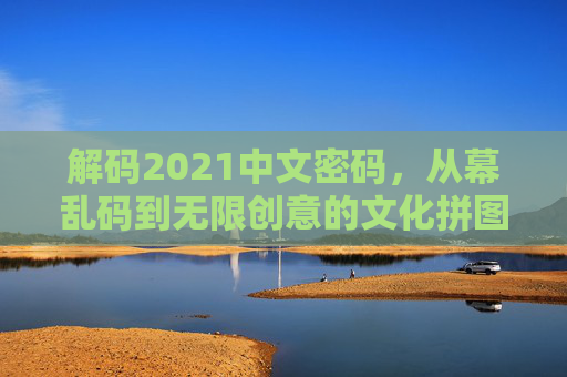 解码2021中文密码，从幕乱码到无限创意的文化拼图，解码2021中文密码，从幕乱码到创意文化拼图