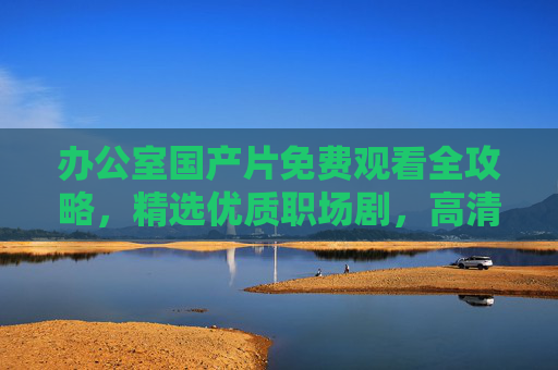 办公室国产片免费观看全攻略，精选优质职场剧，高清流畅在线追，休闲充电必备，办公室国产片免费观看全攻略，精选优质职场剧，高清流畅休闲充电必备