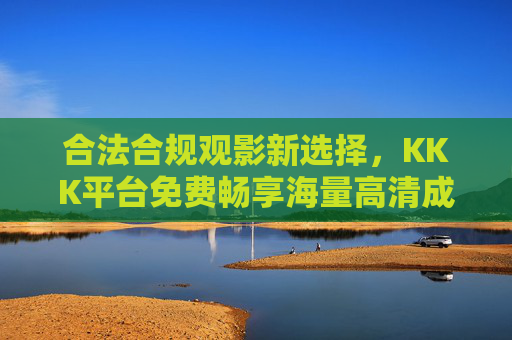 合法合规观影新选择，KKK平台免费畅享海量高清成人内容，随时在线点播，合法合规观影新选择，KKK平台免费畅享海量高清成人内容随时点播