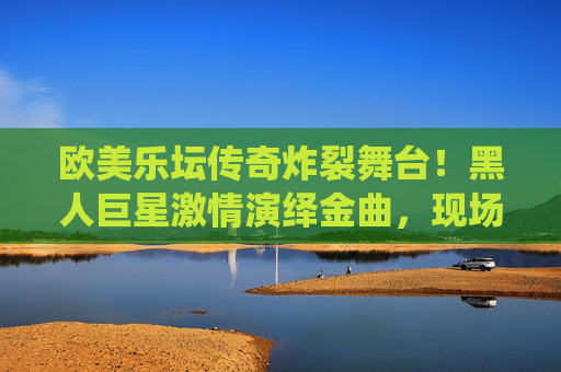 欧美乐坛传奇炸裂舞台!黑人巨星激情演绎金曲,现场嗨翻全场,每一秒都是听觉盛宴!欧美乐坛传奇炸裂舞台!黑人巨星嗨翻金曲盛宴