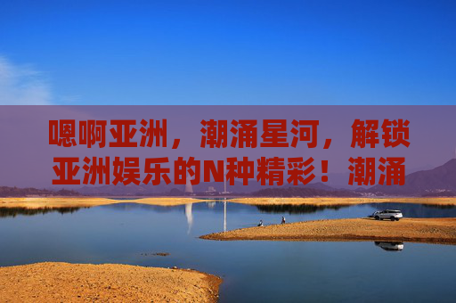 嗯啊亚洲，潮涌星河，解锁亚洲娱乐的N种精彩！潮涌星河，解锁亚洲娱乐的N种精彩