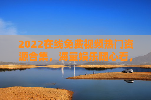 2022在线免费视频热门资源合集，海量娱乐随心看，畅享极致观影体验，2022免费热门视频资源合集，畅享海量娱乐极致观影