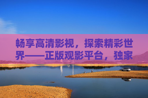 畅享高清影视，探索精彩世界——正版观影平台，独家资源等您发现，畅享高清正版影视，探索独家精彩世界