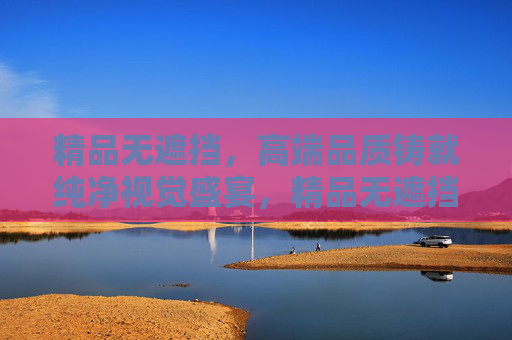 精品无遮挡，高端品质铸就纯净视觉盛宴，精品无遮挡，高端品质铸就纯净视觉盛宴