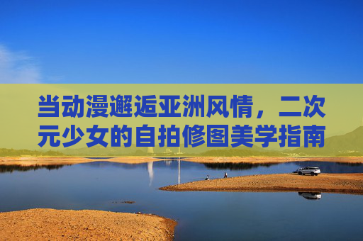 当动漫邂逅亚洲风情，二次元少女的自拍修图美学指南，动漫邂逅亚洲风情，二次元少女自拍修图美学指南