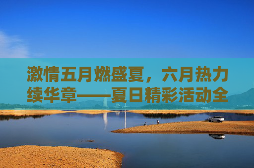 激情五月燃盛夏，六月热力续华章——夏日精彩活动全攻略，就等你来！五月六月夏日活动全攻略，燃情盛夏，就等你来！