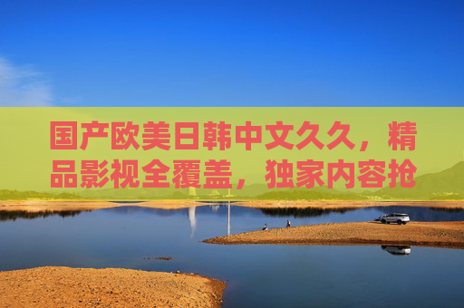 国产欧美日韩中文久久,精品影视全覆盖,独家内容抢先看,精彩不停歇,国产欧美日韩精品影视全覆盖,独家抢先看精彩不停歇