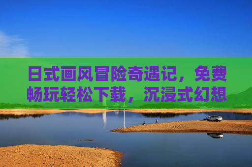 日式画风冒险奇遇记，免费畅玩轻松下载，沉浸式幻想之旅等你开启，日式画风冒险奇遇记，免费畅玩沉浸式幻想之旅