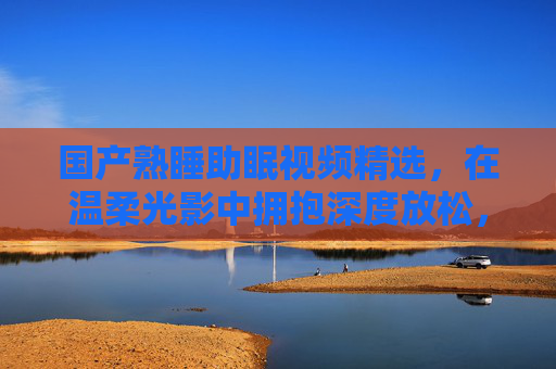 国产熟睡助眠视频精选，在温柔光影中拥抱深度放松，让情绪与思绪安然入眠，国产熟睡助眠精选，温柔光影中深度放松，思绪安然入眠