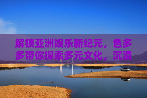 解锁亚洲娱乐新纪元，色多多带你探索多元文化，沉浸互动盛宴！色多多解锁亚洲娱乐新纪元，多元文化沉浸互动盛宴