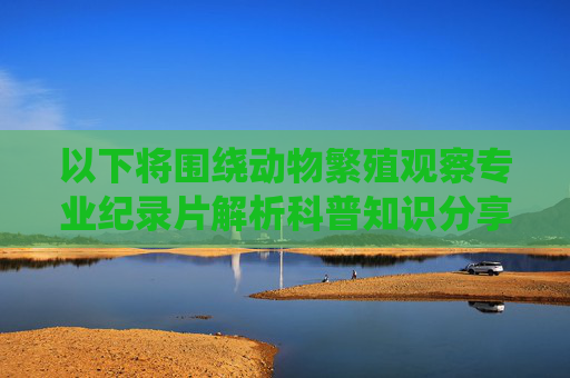 以下将围绕动物繁殖观察专业纪录片解析科普知识分享生态保护意识提升等正面关键词，撰写一篇科普文章，旨在通过专业视角解读动物繁殖行为，传递生态保护理念，纪录片镜头下的生命传承，动物繁殖科普与生态保护启示