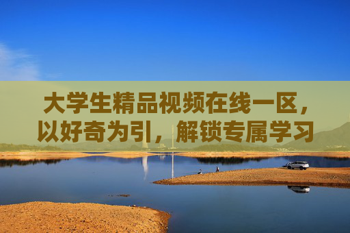 大学生精品视频在线一区，以好奇为引，解锁专属学习资源，探索知识新境界，以好奇为引，解锁大学生知识探索新境