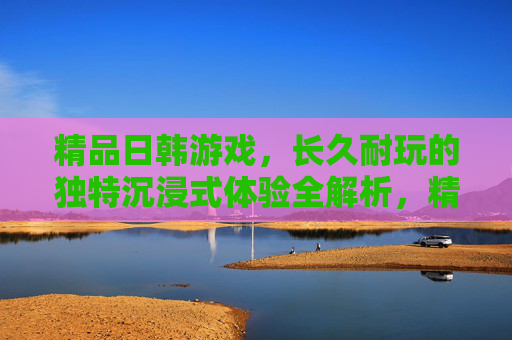 精品日韩游戏，长久耐玩的独特沉浸式体验全解析，精品日韩游戏，长久耐玩的独特沉浸式体验全解析