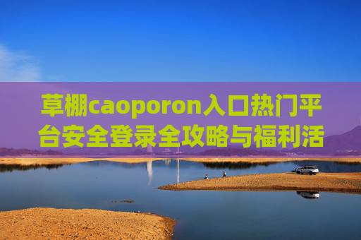 草棚caoporon入口热门平台安全登录全攻略与福利活动深度解析，草棚caoporon入口热门平台，安全登录全攻略与福利活动深度解析