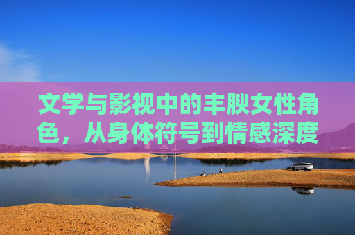 文学与影视中的丰腴女性角色，从身体符号到情感深度的蜕变，文学与影视中丰腴女性角色，从身体符号到情感深度的蜕变