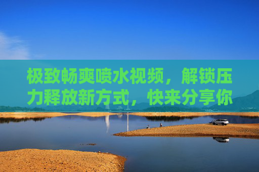 极致畅爽喷水视频，解锁压力释放新方式，快来分享你的快乐时刻！极致畅爽喷水视频，解锁压力释放新方式，分享快乐时刻！