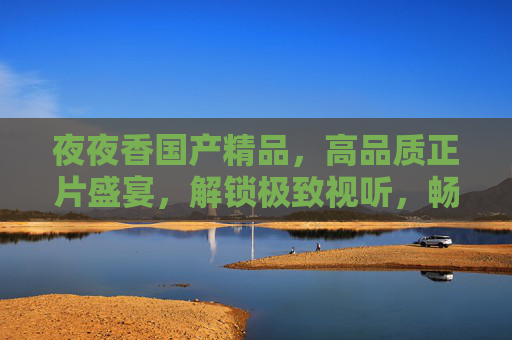 夜夜香国产精品，高品质正片盛宴，解锁极致视听，畅享无限精彩！夜夜香国产精品，高品质正片极致视听盛宴