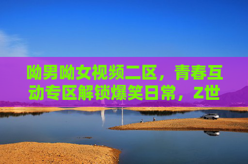 呦男呦女视频二区,青春互动专区解锁爆笑日常,Z世代魅力在这里炸场!呦男呦女视频二区,青春互动爆笑日常,Z世代魅力炸场!