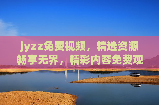 jyzz免费视频，精选资源畅享无界，精彩内容免费观看不打烊！jyzz免费视频，精选无界畅享，精彩内容不打烊