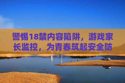 警惕18禁内容陷阱，游戏家长监控，为青春筑起安全防线，警惕18禁游戏陷阱，家长监控筑青春安全防线