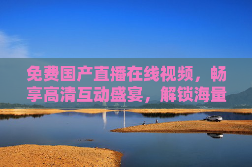 免费国产直播在线视频，畅享高清互动盛宴，解锁海量极致视听体验，免费国产直播，畅享极致高清互动视听盛宴