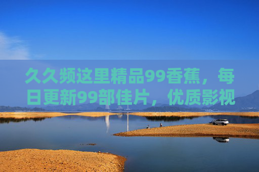 久久频这里精品99香蕉，每日更新99部佳片，优质影视资源不间断，久久频精品99香蕉，每日更新99部优质佳片